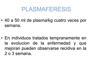 PLASMAFERESIS
• 40 a 50 ml de plasma/kg cuatro veces por
semana.
• En individuos tratados tempranamente en
la evolucion de la enfermedad y que
mejoran pueden observarse recidiva en la
2 o 3 semana.
 