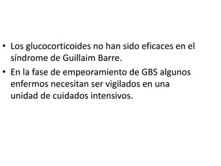 • Los glucocorticoides no han sido eficaces en el
síndrome de Guillaim Barre.
• En la fase de empeoramiento de GBS algunos
enfermos necesitan ser vigilados en una
unidad de cuidados intensivos.
 