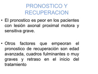PRONOSTICO Y
RECUPERACION
• El pronostico es peor en los pacientes
con lesión axonal proximal motora y
sensitiva grave.
• Otros factores que empeoran el
pronostico de recuperación son edad
avanzada, cuadros fulminantes o muy
graves y retraso en el inicio del
tratamiento
 