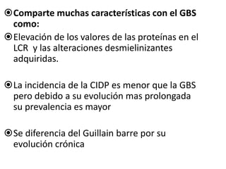 Comparte muchas características con el GBS
como:
Elevación de los valores de las proteínas en el
LCR y las alteraciones desmielinizantes
adquiridas.
La incidencia de la CIDP es menor que la GBS
pero debido a su evolución mas prolongada
su prevalencia es mayor
Se diferencia del Guillain barre por su
evolución crónica
 