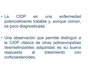 • La CIDP es una enfermedad
potencialmente tratable y, aunque común,
es poco diagnosticada.
• Una observación que permite distinguir a
la CIDP clásica de otras polineuropatías
desmielinizantes adquiridas es su buena
respuesta al tratamiento con
corticoesteroides.
 