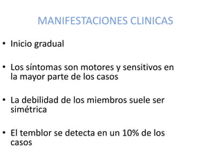 MANIFESTACIONES CLINICAS
• Inicio gradual
• Los síntomas son motores y sensitivos en
la mayor parte de los casos
• La debilidad de los miembros suele ser
simétrica
• El temblor se detecta en un 10% de los
casos
 