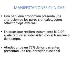 MANIFESTACIONES CLINICAS
• Una pequeña proporción presenta una
alteración de los pares craneales, como
oftalmoplejia externa
• En casos que reciben tratamiento la CIDP
suele reducir su intensidad con el transcurso
del tiempo.
• Alrededor de un 75% de los pacientes
presentan una recuperación funcional
 