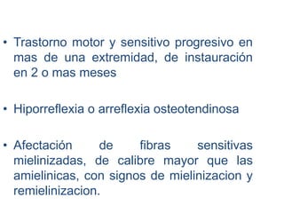 • Trastorno motor y sensitivo progresivo en
mas de una extremidad, de instauración
en 2 o mas meses
• Hiporreflexia o arreflexia osteotendinosa
• Afectación de fibras sensitivas
mielinizadas, de calibre mayor que las
amielinicas, con signos de mielinizacion y
remielinizacion.
 