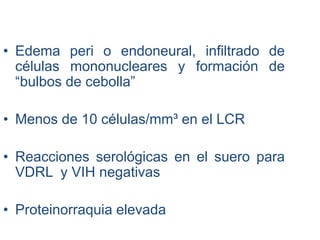 • Edema peri o endoneural, infiltrado de
células mononucleares y formación de
“bulbos de cebolla”
• Menos de 10 células/mm³ en el LCR
• Reacciones serológicas en el suero para
VDRL y VIH negativas
• Proteinorraquia elevada
 