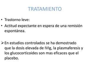 TRATAMIENTO
• Trastorno leve:
• Actitud expectante en espera de una remisión
espontánea.
En estudios controlados se ha demostrado
que la dosis elevada de IVIg, la plasmaferesis y
los glucocorticoides son mas eficaces que el
placebo.
 