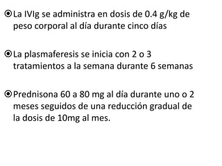 La IVIg se administra en dosis de 0.4 g/kg de
peso corporal al día durante cinco días
La plasmaferesis se inicia con 2 o 3
tratamientos a la semana durante 6 semanas
Prednisona 60 a 80 mg al día durante uno o 2
meses seguidos de una reducción gradual de
la dosis de 10mg al mes.
 