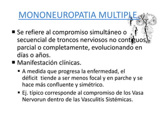 MONONEUROPATIA MULTIPLE.
 Se refiere al compromiso simultáneo o
secuencial de troncos nerviosos no contiguos,
parcial o completamente, evolucionando en
días o años.
 Manifestación clínicas.
 A medida que progresa la enfermedad, el
déficit tiende a ser menos focal y en parche y se
hace más confluente y simétrico.
 Ej. típico corresponde al compromiso de los Vasa
Nervorun dentro de las Vasculitis Sistémicas.
 