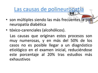 Las causas de polineuropatía
• son múltiples siendo las más frecuentes la poli
neuropatía diabética
• tóxico-carenciales (alcohólicos).
Las causas que originan estos procesos son
muy numerosas, y en más del 50% de los
casos no es posible llegar a un diagnóstico
etiológico en el examen inicial, reduciéndose
este porcentaje al 20% tras estudios más
exhaustivos
 