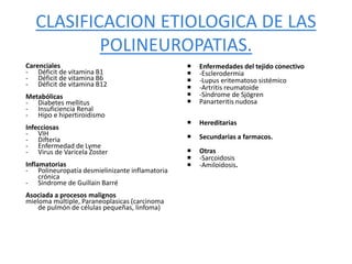 CLASIFICACION ETIOLOGICA DE LAS
POLINEUROPATIAS.
Carenciales
- Déficit de vitamina B1
- Déficit de vitamina B6
- Déficit de vitamina B12
Metabólicas
- Diabetes mellitus
- Insuficiencia Renal
- Hipo e hipertiroidismo
Infecciosas
- VIH
- Difteria
- Enfermedad de Lyme
- Virus de Varicela Zoster
Inflamatorias
- Polineuropatía desmielinizante inflamatoria
crónica
- Síndrome de Guillain Barré
Asociada a procesos malignos
mieloma múltiple, Paraneoplasicas (carcinoma
de pulmón de células pequeñas, linfoma)
 Enfermedades del tejido conectivo
 -Esclerodermia
 -Lupus eritematoso sistémico
 -Artritis reumatoide
 -Síndrome de Sjögren
 Panarteritis nudosa
 Hereditarias
 Secundarias a farmacos.
 Otras
 -Sarcoidosis
 -Amiloidosis.
 
