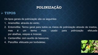 POLINIZAÇÃO 
Os tipos gerais de polinização são os seguintes: 
1. Anemofilia: através do vento; 
2. Entomofilia: Termo geral para todos os meios de polinização através de insetos, 
mas é um termo mais usado para polinização efetuada 
por abelhas, vespas e moscas; 
3. Cantarofilia: com auxílio de besouros; 
4. Psicofilia: efetuada por borboletas; 
 