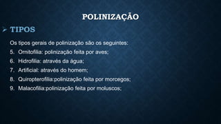POLINIZAÇÃO 
Os tipos gerais de polinização são os seguintes: 
5. Ornitofilia: polinização feita por aves; 
6. Hidrofilia: através da água; 
7. Artificial: através do homem; 
8. Quiropterofilia:polinização feita por morcegos; 
9. Malacofilia:polinização feita por moluscos; 
 