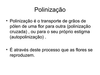 Polinização
• Polinização é o transporte de grãos de
pólen de uma flor para outra (polinização
cruzada) , ou para o seu próprio estigma
(autopolinização) .
• É através deste processo que as flores se
reproduzem.
 