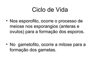 Ciclo de Vida
• Nos esporofito, ocorre o processo de
meiose nos esporangios (anteras e
ovulos) para a formação dos esporos.
• No gametofito, ocorre a mitose para a
formação dos gametas.
 