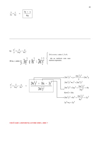 =+
y4
1
x2
3
xy4
xy6 +
b) 22
2
x8
y
xy3
2
y
x
−+
M.m.c. entre
2222
yx24x8exy3,y =
=−+ 22
2
x8
y
xy3
2
y
x
22
324
yx24
y3x16yx24 −+
VOCÊ SABE A DIFERENÇA ENTRE MMC e MDC ?
40
24222
2
22
22
yx24xyx24
yx24
y
yx24
yyx24
=•
==÷
x162x8
x8
xy3
yx24
xy3yx24
2
22
222
=•
==÷
32
2
2
22
222
y3yy3
y3
x8
yx24
x8yx24
=•
==÷
24 é o m.m.c. entre 1, 3 e 8;
são as variáveis com seus
maiores expoentes.
 