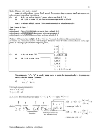 Qual a diferença entre m.d.c. e m.m.c.?
m.d.c. ⇒ mínimo divisor comum. Usado quando determinamos fatores comuns (aquilo que aparece em
todos os termos) para colocar em evidência.
Ex.: a) 2, 4, 6 ⇒ m.d.c. é 2, pois 2 é o menor número que divide 2, 4 e 6.
b) 10, 15, 20 ⇒ m.d.c. é 5, pois 5 é o menor número que divide 10, 15 e 20.
m.m.c. ⇒ mínimo múltiplo comum. Usado quando somarmos ou subtrairmos frações.
Qual é o mmc de 2,4 e 6 ?
Observe:
múltiplos de 2 : 2,4,6,8,10,12,14,16,18,.... (como se fosse a tabuada do 2)
múltiplos de 4 : 4,8,12,16,20,24,28,32,.....( como se fosse a tabuada do 4)
múltiplos de 6 : 6,12,18,24,30,36,,...........(como se fosse a tabuada do 6)
O número 12 é o menor dos múltiplos de 2, 4 e 6 por isso é chamado de mínimo múltiplo comum.(mmc).
No entanto não é necessário recorrer a este modo para determinar o mmc de vários números. Pode-se usar a regra
prática de a decomposição simultânea em fatores primos..
Ex.: a) 2, 4, 6 ⇒ m.m.c. é 12.
b) 10, 15, 20 ⇒ m.m.c. é 60.
Nos exemplos “c” e “d” a seguir, para obter o mmc dos denominadores teremos que
escrevê-los na forma fatorada.
c)
x39
x
xx3
3
2
−
−
−
Fatorando os denominadores:
( )
( )x33x39
x3xxx3 2
−=−
−=−
M.m.c. dos denominadores fatorados ( )x3x − e ( )x33 − será: ( )x3x3 −
Assim
( ) ( )
=
−
−
−
=
−
−
− x33
x
x3x
3
x39
x
xx3
3
2 ( )x3x3
x9 2
−
−
Mas ainda podemos melhorar o resultado:
41
605.3.2.2
5
3
2
2
1,1,1
5,5,5
5,15,5
10,15,5
20,15,10
=
123.2.2
3
2
2
1,1,1
3,1,1
3,2,1
6,4,2
=
Denominadores
fatorados
m.m.c.
produto de todos os
termos que aparecem
nos denominadores
( ) ( ) ( )
( )
2
xxxquetemose
x
x33
x3x3
x33x3x3
=•
=
−
−
=−÷−
( ) ( ) ( )
( )
933quetemose
3
x3x
x3x3
x3xx3x3
=•
=
−
−
=−÷−
 