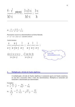 ( )
( )( )
( ) x3
x3
x3x3
x3x3
x3x3
x9 notávelproduto
2
+
=
−
+−
 →
−
−
d) ya
1
ya
ya
ya
a
22
+
+
−
−
+
−
Procuramos escrever os denominadores na forma fatorada:
( )( ) notávelprodutoyayaya 22
→+−=−
Assim teremos:
( )( )
=
+
+
+
+
−
=
+
+
+−
−
+
− ya
1
ya
1
ya
a
ya
1
yaya
ya
ya
a
( )
( )( ) ( )( )yaya
y2a2aya
yaya
yayayaa 2
−+
−++
=
−+
−+−++
2. Multiplicação e divisão de frações algébricas
A multiplicação e divisão de frações algébricas é exatamente igual a de frações numéricas,
ou seja não é necessário obter o mmc dos denominadores. Multiplica-se numerador por
numerador e denominador por denominador.
Exemplos:
a) xy3
4
xy3
y4
y
1
3
y2
x
2
22
==⋅⋅
b)
yx
12
yx
12
yx
3
x
4
3
yx
x
4
32122
=
⋅
=⋅= +
42
m.m.c dos
denominadores será
 