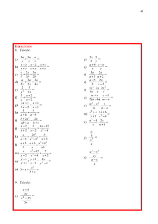 EXERCÍCIOS
8. Calcule:
a) =−+
y
a
y
a
y
a 23
b) =
+
+
+
+
−
−
+
−
yx
x
yx
x
yx
x 123
c) =−+
b
a
b
a
b
a
2
3
3
2
d) =−+
x
a
x
a
x
a
4
3
2
2
3
e) =−
xx 4
32
2
f) =
−
+
+
2
23
a
a
a
g) =
−
+
−
−
+
1
1
22
13
x
x
x
x
h) =
−
+
+ baba
11
i) =
+
−
+
+
1
22 2
b
a
aab
ab
j)
4
124
2
2
2
2
2
−
−
+
−
+
+
−
x
x
xx
x
k)
ba
b
ba
b
ba
a
+
+
−
+
− 22
2
2
l)
ab
ba
a
ba
b
ba 22
+
+
+
−
+
m) =
+
+
−
−
−
− 2
2
4
12
2 2
2
xx
x
x
x
n) =
−
−
−
+
+
+
−
1
4
1
1
1
1
2
y
y
y
y
y
y
o) =
+
+−
x
x
x
3
3
2
p) =⋅
y
x 5
3
2
q) =
−
⋅
+
y
ba
x
ba
r) =
+
⋅
+ 2
2
3
3
a
a
a
a
s) =
−
⋅
−
5
2
3
5
a
aa
t) =⋅⋅
x
y
y
a
a
x 32
22
8
3
u) =
−
−
⋅
−
+
nm
ba
ba
nm
)(2
v) =
−
⋅
−
nm
nm 3
6
22
w) =
−
+
⋅
+
+
4
63
1 2
2
x
x
x
xx
x) =
+
⋅
−
1
212
a
x
x
a
y) =
x
a
a
2
3
z) =
−
−
x
xa
xy
xa 22
9. Calcule:
a) =
−
+
x
x
x
x
3
25
2
5
2
43
 