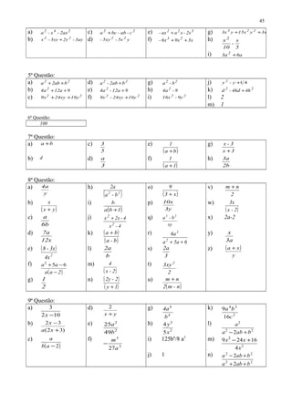 a) 242
2ax-x-a c) 22
c-ab-bca + e) 322
2x-xaax- + g) 3223
3xyy15xy3x ++
b) 3ay-2y3xy-x 22
+ d) y5x-5xy- 22
f) 3x9x6x- 23
++ h)
5
x
-
10
x2
i) 6a3a 2
+
5ª Questão:
a) 22
b2aba ++ d) 22
b2ab-a + g) 22
b-a j) 41+y-y 2
b) 912a4a2
++ e) 912a-4a 2
+ h) 9-4a 2 k) 22
4h4hd-d +
c) 22
16y24xy9x ++ f) 22
16y24xy-9x + i) 22
9y-16x l) 2
m) 1
6ª Questão:
100
7ª Questão:
a) ba + c)
5
3 e)
( )ba
1
+
g)
3x
3-x
+
b) d d)
3
a f)
( )1a
1
+
h)
2b
3a
8ª Questão:
a)
y
4a h)
( )22
b-a
2a o)
( )x3
9
+
v)
2
nm +
b)
( )yx
x
+
i)
( )1ba
b
+
p)
3y
10x w)
( )2-x
3x
c)
6b
a j)
4-x
4-2xx
2
2
+ q)
xy
b-a 22
x) 2a-2
d)
12x
7a k) ( )
( )b-a
ba + r)
65aa
6a
2
2
++
y)
3a
x
e) ( )
2
4x
3x-8 l)
b
2a s)
3
2a z) ( )
y
xa +
f)
( )2aa
aa
−
−+ 652 m)
( )2-x
4 t)
2
3xy2
g)
2
1 n) ( )
( )1y
2-2y
+
u)
( )n-m2
nm +
9ª Questão:
a)
102
3
−x
d)
yx +
2 g)
4
6
b
4a k)
2
24
16
9
c
ba
b)
)32(
32
+
−
xa
x e)
2
2
49
25
b
a h)
2
3
5
4
x
y l)
22
2
2 baba
a
+−
c)
( )2−ab
a f)
3
3
27a
m
−
i) 125b6
/8 a3
m)
2
2
4
16249
x
xx +−
j) 1 n)
22
22
2
2
baba
baba
++
+−
45
 