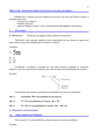 MÓDULO III – POLINÔMIOS, PRODUTOS NOTÁVEIS E FRAÇÕES ALGÉBRICAS
O Módulo III é composto por uma coletânea de exercícios que tem como objetivo ajudá-lo a
relembrar itens como:
- “Colocar em evidência”;
- “Produtos Notáveis”;
- “Mínimo Múltiplo Comum”, onde os denominadores são variáveis e não números.
I. POLINÔMIOS
1) DEFINIÇÃO: Polinômios são qualquer adição algébrica de monômios.
MONÔMIOS: toda expressão algébrica inteira representada por um número ou apenas por
uma variável, ou por uma multiplicação de números e variáveis.
Exemplos:
a)
m5
b) 2
p
c) xy2
d) my
Geralmente o monômio é formado por uma parte numérica chamada de coeficiente
numérico e por uma parte literal formada por uma variável ou por uma multiplicação de variáveis.
Exemplo:

22
mx2mx2 =
Os monômios que formam os polinômios são chamados de termos dos polinômios.
Obs. 1: O monômio ay4 é um polinômio de um termo só.
Obs. 2: y4x2 + é um polinômio de 2 termos: x2 e y4 .
Obs. 3: 4abx2 +− é um polinômio de 3 termos: x2 , ab− e 4.
2) OPERAÇÕES COM POLINÔMIOS
2.1. Adição Algébrica de Polinômios
Para somarmos 2 ou mais polinômios, somamos apenas os termos semelhantes.
Exemplo:
31
Coeficiente
Numérico
Parte Literal
 