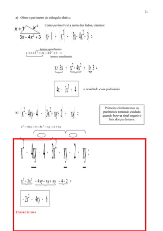 a) Obter o perímetro do triângulo abaixo:
Como perímetro é a soma dos lados, teremos:
( ) ( ) ( )=+−+++ 3x4x3x1x 22
termos semelhantes
=+−+++ 3x4x3x1x 22
termos semelhantes
 =++−++ 31x4xx3x 22

4x3x4 2
+− o resultado é um polinômio.
b)
( ) ( ) ( ) =+++−−− xy2xyx34xy4x 22
xy2xyx34xy4x 22
+−−−−−
=+−−−−− xy2xyx34xy4x 22
=−−+−−−    24xyxyxy4x3x 22
6xy4x2 2
−−−
EXERCÍCIOS
32
2
x1+x
343 2
+− xx
Primeiro eliminaremos os
parênteses tomando cuidado
quando houver sinal negativo
fora dos parênteses.
 