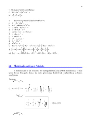 1) Reduza os termos semelhantes:
a) =−−− 2222
46104 aaaa
b) =+−−
532
aaa
2) Escreva os polinômios na forma fatorada:
a) =+− 234
654 xxx
b) =+− 3322
1248 baabba
c) =+ 43223
315 xbaxba
d) =+++ acabcb 55
e) =+++++ cnbnancmbmam
f) =++ 22
2 yxyx
g) =++ 962
aa
h) =+− 36122
mm
i) =− 22
164 yx
j) =−122
nm
k) ( ) ( ) ( )=+−−+−−++ yxyxyxyxxyyxyx 2222222222
65235
l) =





−+−+





−+−





++− cbabaccab
6
1
6
1
8
1
2
1
3
1
4
5
m) ( ) ( ) ( )=−−−++−+−− 3,05,11,38,17,04,12,35,2 222
xxxxxx
2.2. Multiplicação Algébrica de Polinômios
A multiplicação de um polinômio por outro polinômio deve ser feita multiplicando-se cada
termo de um deles pelos termos do outro (propriedade distributiva) e reduzindo-se os termos
semelhantes.
Exemplo:
a) ( ) ( )xxy2x 2
−⋅+
xy2xy2xxxx 22
⋅−⋅+⋅−⋅=
yx2yx2xx 223
−+−= e fica assim.
33
 