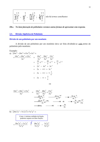 2224223
yx4yx12xyyx3 +−− não há termos semelhantes
Obs.: No item fatoração de polinômios veremos outras formas de apresentar esta resposta.
2.3. Divisão Algébrica de Polinômio
Divisão de um polinômio por um monômio
A divisão de um polinômio por um monômio deve ser feita dividindo-se cada termo do
polinômio pelo monômio.
Exemplo:
a) ( ) =÷+− 3234
x5x15x20x10
3
2
3
3
3
4
3
234
x5
x15
x5
x20
x5
x10
x5
x15x20x10
+−=
+−
=
x
3
4x2
x
1
314x2
x314x2
x3x4x2
x
5
15
x
5
20
x
5
10
1
1
101
323334
+−=
⋅+⋅−=
+⋅−=
+−=
⋅+⋅−⋅=
−
−
−−−
ou
3
2
3
3
3
4
3
234
x5
x15
x5
x02
x5
x10
x5
x15x20x10
+−=
+−
x
3
4x2
xx
x3
14
x
xx2
x
x3
x
x4
x
x2
2
2
3
3
3
2
3
3
3
4
+−=
⋅
⋅
+⋅−
⋅
=
+−=
/
/
/
/
/
/
b) ( ) =÷− 224334
yx7yx7yx28
22
43
22
34
22
4334
yx7
yx7
yx7
yx82
yx7
yx7yx28
−=
−
=
35
Como é mínimo múltiplo da fração,
podemos separar em duas frações.
 