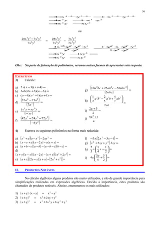 22
212
24232324
xyyx4
yx1yx4
yx1yx4
−=
⋅⋅−=
⋅⋅−⋅⋅= −−−−
ou
22
43
22
34
22
4334
yx7
yx7
yx7
yx82
yx7
yx7yx28
−=
−
22
22
22
222
22
122
xyyx4
xy1yx4
yx.1
yyxx1
yx
yyxx4
−=
=−=
/⋅/
⋅/⋅⋅/⋅
−
/⋅/
⋅/⋅/⋅
= //
//
//
//2
Obs.: Na parte de fatoração de polinômios, veremos outras formas de apresentar esta resposta.
EXERCÍCIOS
3) Calcule:
a) =+− )4)(3(5 xxx
b) =−+ ))(2(3 babaab
c) =+−− )1)(1)(1( 2
aaa
d)
( )
( ) =
−
2
24
7
2135
a
aa
e)
( )
=
−
−
xy
xyyx )( 33
f)
( )
( ) =
−
−−
2
357
6
722442
y
yyy
g)
( )
( )
=
−+
abc
abccabbca
5
502510 222
h)
=






+−
ab
abbaba
2
7
4
5
2
2
1 2222
i) =
+
2
3a2
j)
a
1a5 2
+
4) Escreva os seguintes polinômios na forma mais reduzida:
a) ( )( ) =−−+ 222
2axxaax
b) ( )( ) ( ) =+−−+− yxayxayx 2
c) ( )( ) ( )( ) =−−−−−−+ cbcbabacba
d)
( )( )( ) ( )( ) =++−−−+ 22
2323 yxyxyxyxyx
e) ( ) ( )( ) ( )[ ]=+−+−+ 22
22 xaaxxaxa
f) ( )=−−− 132.3 2
xxx
g) ( ) =++ xyyxyx 3.5 22
h) =





−
2
1
4
1
.
5
2
xx
i) =





+
2
3
4
3
.4
a
a
II. PRODUTOS NOTÁVEIS
No cálculo algébrico alguns produtos são muito utilizados, e são de grande importância para
simplificações realizadas em expressões algébricas. Devido a importância, estes produtos são
chamados de produtos notáveis. Abaixo, enumeramos os mais utilizados:
1) ( ) ( ) 22
yxyxyx −=−⋅+
2) ( ) 222
yxy2xyx +±=±
3) ( ) 32233
yxy3yx3xyx ±+±=±
36
 