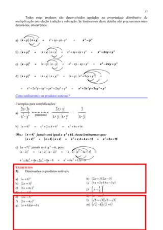 Todos estes produtos são desenvolvidos apoiados na propriedade distributiva da
multiplicação em relação à adição e subtração. Se lembrarmos deste detalhe não precisaremos mais
decorá-los, observemos:
a) ( ) ( ) =+⋅− yxyx =−/−/+ 22
yxyyxx 22
yx −
b) ( ) =+
2
yx ( ) ( ) =+++=+⋅+ 22
yxyxyxyxyx 22
2 yxyx ++
c) ( ) =−
2
yx ( ) ( ) =+−−=−⋅− 22
yxyxyxyxyx 22
2 yxyx +−
d) ( ) =+
3
yx ( ) ( ) ( ) ( ) =++⋅+=+⋅+ 222
2 yxyxyxyxyx
=+++++= 322223
22 yxyyxxyyxx 3223
33 yxyyxx +++
Como utilizaremos os produtos notáveis?
Exemplos para simplificações:
a)
( )
( ) ( ) ( )yx
3
yxyx
yx3
yx
y3x3
notávelproduto22
−
=
−⋅+
+
 →
−
+
b) ( ) 16x8x44.x.2x4x 2222
++=++=+
Obs.: ( )2
4x + jamais será igual a 16x2
+ , basta lembrarmos que:
( ) ( ) ( ) 16x8x16x.44.xx4x4x4x 222
++=+++=+⋅+=+
c) ( )3
2a − jamais será 8a 3
− , pois:
( ) ( ) ( ) ( ) ( ) =+−⋅−=−⋅−=− 4a4a2a2a2a2a 223
  8a12a6a8a8a2a4a4a 23223
−+−=−+−+−
EXERCÍCIOS
5) Desenvolva os produtos notáveis:
a) ( )2
ba +
b) ( )2
32 +a
c) ( )2
43 yx +
d) ( )2
ba −
e) ( )2
32 −a
f) ( )2
43 yx −
g) ( ) )( baba −+
h) ( )( )3232 −+ aa
i) ( )( )yxyx 3434 −+
j)
2
2
1






−y
k) ( )2
2hd −
l) ( )( )3535 −+
m) ( )( )1212 +−
37
 
