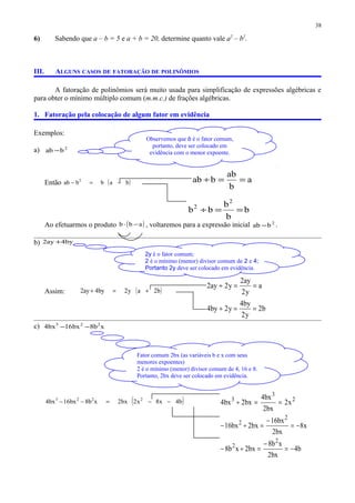 Observemos que b é o fator comum,
portanto, deve ser colocado em
evidência com o menor expoente.
6) Sabendo que a – b = 5 e a + b = 20, determine quanto vale a2
– b2
.
III. ALGUNS CASOS DE FATORAÇÃO DE POLINÔMIOS
A fatoração de polinômios será muito usada para simplificação de expressões algébricas e
para obter o mínimo múltiplo comum (m.m.c.) de frações algébricas.
1. Fatoração pela colocação de algum fator em evidência
Exemplos:
a) 2
bab −
Então ( )babbab 2
−=−
Ao efetuarmos o produto ( )abb −⋅ , voltaremos para a expressão inicial 2
bab − .
b) by4ay2 +
Assim: ( )b2ay2by4ay2 +=+
c) xb8bx16bx4 223
−−
( )b4x8x2bx2xb8bx16bx4 2223
−−=−−
38
2y é o fator comum;
2 é o mínimo (menor) divisor comum de 2 e 4;
Portanto 2y deve ser colocado em evidência.
Fator comum 2bx (as variáveis b e x com seus
menores expoentes)
2 é o mínimo (menor) divisor comum de 4, 16 e 8.
Portanto, 2bx deve ser colocado em evidência.
a
b
ab
bab ==÷
b
b
b
bb
2
2
==÷
a
y2
ay2
y2ay2 ==÷
b2
y2
by4
y2by4 ==÷
2
3
3
x2
bx2
bx4
bx2bx4 ==÷
x8
bx2
bx16
bx2bx16
2
2
−=
−
=÷−
b4
bx2
xb8
bx2xb8
2
2
−=
−
=÷−
 