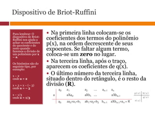 Dispositivo de Briot-RuffiniPara lembrar: O dispositivo de Briot-Ruffini nos ajuda a achar os coeficientes do quociente e do resto quando fazemos a divisão de um polinômio por x – a.Os binômios são do seguinte tipo, por exemplo: x – 2 onde a = 2x + 3 = x – (– 3)onde a = – 3x – 1/3onde a = 1/3 Na primeira linha colocam-se os coeficientes dos termos do polinômio p(x), na ordem decrescente de seus expoentes. Se faltar algum termo, coloca-se um zero no lugar. Na terceira linha, após o traço, aparecem os coeficientes de q(x). O último número da terceira linha, situado dentro do retângulo, é o resto da divisão (R).