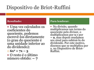 Dispositivo de Briot-RuffiniUma vez calculados os coeficientes do quociente, podemos escrevê-los diretamente (o grau do quociente é uma unidade inferior ao do dividendo): 6x2 + 7x – 3 O resto é o último número obtido: – 7Na divisão, quando multiplicamos um termo do quociente pelo divisor, o multiplicamos por x e por– a, mas depois mudamos seu sinal para subtraí-lo do dividendo. Por este motivo, dizemos que se multiplica por a, no Dispositivo de Briot-Ruffini. Resultado:Para lembrar: