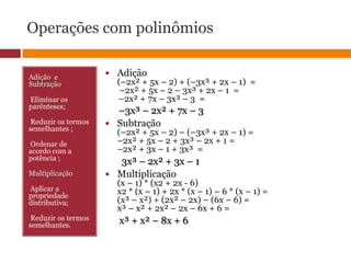 Operações com polinômiosAdição  e Subtração Eliminar os parênteses; Reduzir os termos semelhantes ; Ordenar de acordo com a potência ;Multiplicação Aplicar a propriedade distributiva; Reduzir os termos semelhantes.Adição (–2x² + 5x – 2) + (–3x³ + 2x – 1)  = –2x² + 5x – 2 – 3x³ + 2x – 1  =–2x² + 7x – 3x³ – 3  =–3x³ – 2x² + 7x – 3Subtração (–2x² + 5x – 2) – (–3x³ + 2x – 1) =–2x² + 5x – 2 + 3x³ – 2x + 1 =–2x² + 3x – 1 + 3x³  =3x³ – 2x² + 3x – 1Multiplicação (x – 1) * (x2 + 2x - 6) x2 * (x – 1) + 2x * (x – 1) – 6 * (x – 1) =(x³ – x²) + (2x² – 2x) – (6x – 6) =x³ – x² + 2x² – 2x – 6x + 6 = x³ + x² – 8x + 6