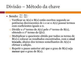 Divisão – Método da chaveSendo:  Verificar se A(x) e B(x) estão escritos segundo as potências decrescentes de x e se o A(x) possui termos com coeficientes iguais a 0.Dividir o 1º termo de A(x) pelo 1º termo de B(x), obtendo o 1º termo de Q(x).Multiplicar o quociente obtido por todos os termo de B(x) e colocar os resultados encontrados, com o sinal trocado, abaixo dos termos semelhantes de A(x) e efetuar a adição.Repetir o passo anterior até que o grau de R(x) seja menor que o grau de B(x).