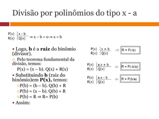 Divisão por polinômios do tipo x - a⇒ x – b = 0 ⇒ x = b Logo, b é a raiz do binômio (divisor).Pelo teorema fundamental da divisão, temos:P(x) = (x – b). Q(x) + R(x) Substituindo b (raiz do binômio)em P(x), temos:P(b) = (b – b). Q(b) + RP(b) = (x – b). Q(b) + RP(b) = R ⇒ R= P(b) Assim: