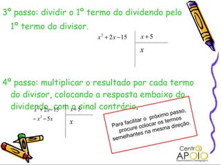 3º passo: dividir o 1º termo do dividendo pelo 1º termo do divisor. 4º passo: multiplicar o resultado por cada termo do divisor, colocando a resposta embaixo do dividendo, com o sinal contrário .  Para facilitar o  próximo passo, procure colocar os termos semelhantes na mesma direção. 