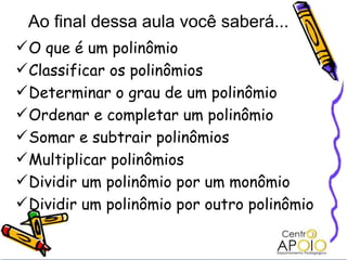 O que é um polinômio Classificar os polinômios Determinar o grau de um polinômio Ordenar e completar um polinômio Somar e subtrair polinômios Multiplicar polinômios Dividir um polinômio por um monômio Dividir um polinômio por outro polinômio Ao final dessa aula você saberá... 