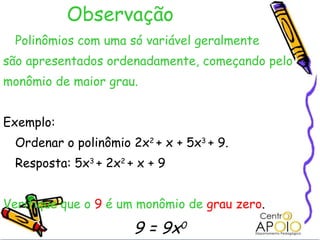 Observação Polinômios com uma só variável geralmente  são apresentados ordenadamente, começando pelo monômio de maior grau. Exemplo: Ordenar o polinômio 2x 2  + x + 5x 3  + 9. Resposta: 5x 3  + 2x 2  + x + 9 Verifique que o   9   é um monômio de   grau zero . 9 = 9x 0 