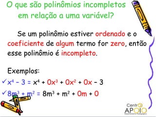 O que são polinômios incompletos em relação a uma variável? Se um polinômio estiver  ordenado  e o  coeficiente  de  algum  termo for  zero , então esse polinômio é  incompleto . Exemplos: x 4  – 3 =  x 4  +  0x 3  +  0x 2   +  0x  – 3 8m 3  + m 2  =  8m 3  + m 2  +  0m  +  0 
