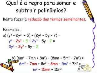 Qual é a regra para somar e subtrair polinômios? Basta fazer a  redução dos termos semelhantes . Exemplos: a) (y 3  – 2y 2   + 5) + (2y 3  – 5y – 7) =    y 3   – 2y 2   + 5  +  2y 3  – 5y  – 7  =   3y 3   – 2y 2  – 5y  – 2 b) (6m 2  – 7mn + 8n 2 ) – (8mn + 5m 2  – 7n 2 ) = 6m 2   – 7mn  + 8n 2   – 8mn   – 5m 2  + 7n 2  =    m 2   – 15mn  + 15n 2     