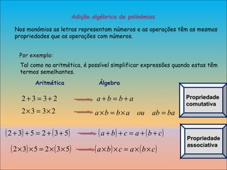 Adição algébrica de polinómios Nos monómios as letras representam números e as operações têm as mesmas propriedades que as operações com números. Por exemplo: Propriedade comutativa Propriedade associativa Aritmética  Álgebra Tal como na aritmética, é possível simplificar expressões quando estas têm termos semelhantes. 