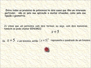 Entre todos os produtos de polin ó mios h á  dois casos que têm um interesse particular,  não s ó  pela sua aplica ç ão a muitas situa ç ões, como pela sua liga ç ão  à  geometria. J á  vimos que um polin ó mio com dois termos, ou seja, com dois mon ó mios, tamb é m se pode chamar BIN Ó MIO. Se  é  um bin ó mio, então  representa o quadrado de um bin ó mio . 