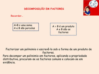 DECOMPOSI Ç ÃO EM FACTORES A+B  é  uma soma A e B são parcelas A    B é um produto A e B são os factores Recordar … Factorizar um polin ó mio  é  escrevê-lo sob a forma de um produto de factores.  Para decompor um polin ó mio em factores, aplicando a propriedade distributiva, procuram-se os factores comuns e colocam-se em evidência. 