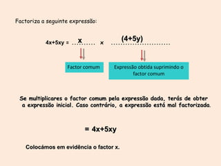 Factor comum Expressão obtida suprimindo o factor comum Factoriza a seguinte expressão: 4x+5xy  = ..........  x  ......................... x (4+5y) Se multiplicares o factor comum pela  expressão dada, terás de obter a expressão inicial. Caso contrário, a expressão está mal factorizada . = 4x+5xy x (4+5y) Colocámos em evidência o factor x. 