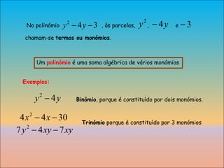 Um  polinómio  é uma soma algébrica de vários monómios . No polinómio  , às parcelas,  ,  e  chamam-se  termos ou monómios . Exemplos:  Trinómio  porque é constituído por 3 monómios Binómio , porque é constituído por dois monómios. 