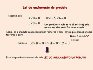 Lei do anulamento do produto Reparem que: Assim, se o produto de dois (ou mais) factores  é  zero, então, pelo menos um dos  factores  é  zero. Ou seja ,  Esta propriedade  é  conhecida pela  LEI DO ANULAMENTO DO PODUTO .   Um produto  é  nulo se e só se (sse) pelo menos um dos seus factores  é  nulo. Nota:  O s í mbolo  lê-se  ou . 