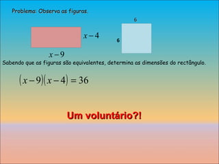 Problema: Observa as figuras. 6 6 Um voluntário?! Sabendo que as figuras são equivalentes, determina as dimensões do rectângulo. 