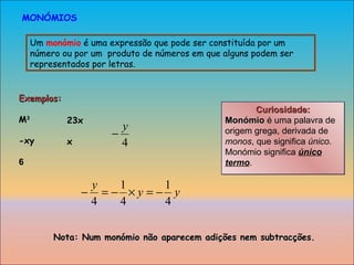 Curiosidade: Monómio  é uma palavra de origem grega, derivada de  monos , que significa  único . Monómio significa  único termo . Um  monómio  é uma expressão que pode ser constituída por um número ou por um  produto de números em que alguns podem ser representados por letras. MONÓMIOS Exemplos: M 3 -xy 6 23x x Nota: Num monómio não aparecem adições nem subtracções. 