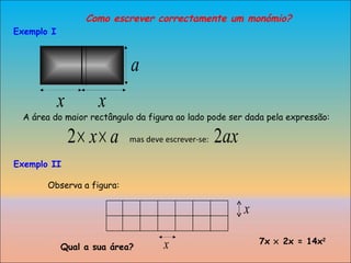 Como escrever correctamente um monómio? A área do maior rectângulo da figura ao lado pode ser dada pela expressão: mas deve escrever-se:  Exemplo II Observa a figura: Qual a sua área? 7x    2x = 14x 2 Exemplo I 