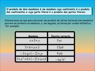O produto de dois monómios é um monómio cujo coeficiente é o produto dos coeficientes e cuja parte literal é o produto das partes literais. Convencionou-se que para escrever um produto de vários factores (um monómio)  escreve-se primeiro os números, e, em seguida, as letras por ordem alfabética. Por exemplo: Monómio Escrita correcta 